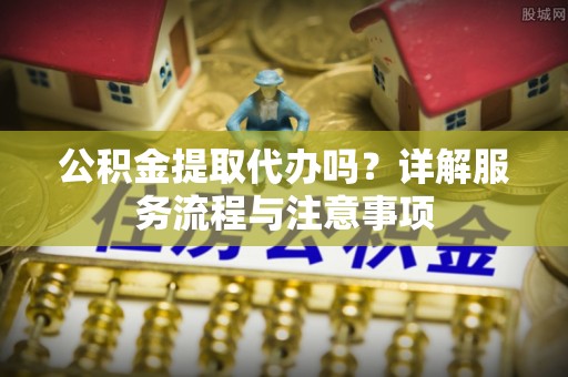 梓潼公积金提取代办吗？详解服务流程与注意事项