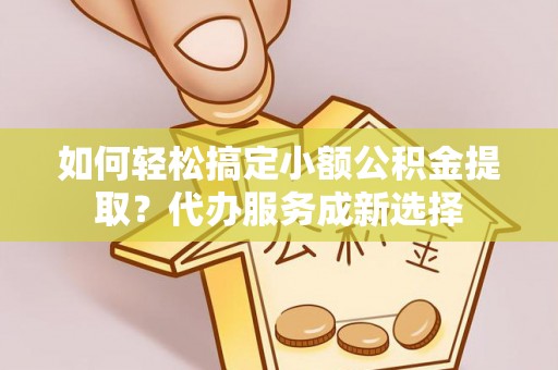 梓潼如何轻松搞定小额公积金提取？代办服务成新选择