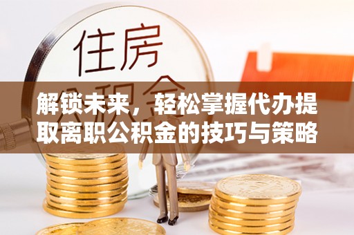 梓潼解锁未来，轻松掌握代办提取离职公积金的技巧与策略