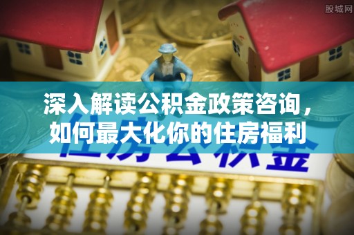 梓潼深入解读公积金政策咨询，如何最大化你的住房福利