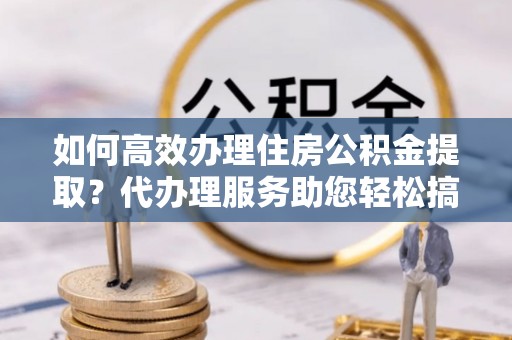 梓潼如何高效办理住房公积金提取？代办理服务助您轻松搞定